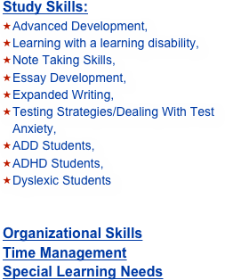 Study Skills:
Advanced Development,
Learning with a learning disability, 
Note Taking Skills, 
Essay Development, 
Expanded Writing,
Testing Strategies/Dealing With Test Anxiety,
ADD Students,
ADHD Students,
Dyslexic Students


Organizational Skills
Time Management
Special Learning Needs
